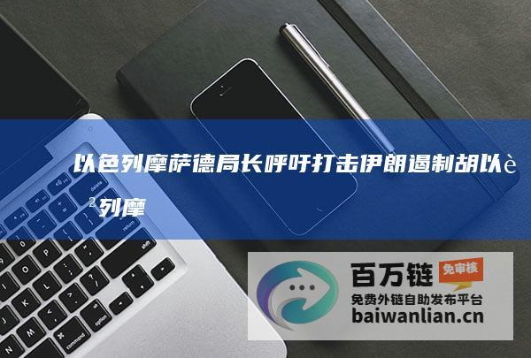 以色列摩萨德局长呼吁打击伊朗 遏制胡 (以色列摩萨德有多厉害)